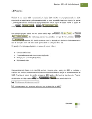 CENSIPAM |
34Quantum GIS 1.4.0 – Guia do Usuário
4.5.PROJETOS
O estado da sua sessão QGIS é considerado um projeto. QGIS trabalha em um projeto de cada vez. Cada
projeto pode ter suas próprias configurações definidas, ou como um padrão para novos projetos (ver secção
4,7) QGIS pode salvar o estado do seu espaço de trabalho em um arquivo de projeto usando as opções do
menu > ou > .
Para carregar projetos salvos em uma sessão QGIS clique em > ou
> . Se você deseja cancelar sua sessão e começar de novo, selecione
> . Qualquer uma destas opções de menu irá pedir-lhe para guardar o projeto existente em
caso de alterações terem sido feitas desde que foi aberto ou salvo pela última vez.
Os tipos de informações guardadas em um arquivo de projeto incluem:
• Camadas adicionadas
• Propriedades da camada, incluindo a simbolização
• Projeção para a visualização do mapa
• Última visualização
O arquivo de projeto é salvo no formato XML, por isso, é possível editar o arquivo fora QGIS se você sabe o
que você está fazendo. O formato de arquivo foi atualizada várias vezes em relação as versões anteriores do
QGIS. Arquivos de projeto de versões antigas do QGIS podem não funcionar corretamente. Para ser
sensibilizados para isso, na aba , em > você poderá selecionar
Lembrar quando abrir um projeto salvo com uma versão antiga do QGISX
Apto a salvar projeto quando requeridoX
OpçõesConfiguraçõesGeral
Novo Projeto
ArquivoAbrir Projetos Recentes
ArquivoAbrir ProjetoArquivo
Salvar Projeto ComoArquivoSalvar ProjetoArquivo
 