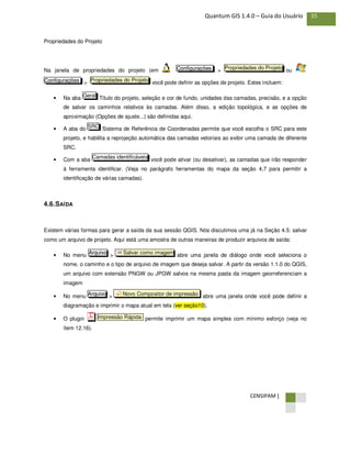 CENSIPAM |
35Quantum GIS 1.4.0 – Guia do Usuário
Propriedades do Projeto
Na janela de propriedades do projeto (em > ou
> você pode definir as opções de projeto. Estes incluem:
• Na aba Título do projeto, seleção e cor de fundo, unidades das camadas, precisão, e a opção
de salvar os caminhos relativos às camadas. Além disso, a edição topológica, e as opções de
aproximação (Opções de ajuste...) são definidas aqui.
• A aba do Sistema de Referência de Coordenadas permite que você escolha o SRC para este
projeto, e habilita a reprojeção automática das camadas vetoriais ao exibir uma camada de diferente
SRC.
• Com a aba você pode ativar (ou desativar), as camadas que irão responder
à ferramenta identificar. (Veja no parágrafo ferramentas do mapa da seção 4,7 para permitir a
identificação de várias camadas).
4.6.SAÍDA
Existem várias formas para gerar a saída da sua sessão QGIS. Nós discutimos uma já na Seção 4.5: salvar
como um arquivo de projeto. Aqui está uma amostra de outras maneiras de produzir arquivos de saída:
• No menu > abre uma janela de diálogo onde você seleciona o
nome, o caminho e o tipo de arquivo de imagem que deseja salvar. A partir da versão 1.1.0 do QGIS,
um arquivo com extensão PNGW ou JPGW salvos na mesma pasta da imagem georreferenciam a
imagem
• No menu > abre uma janela onde você pode definir a
diagramação e imprimir o mapa atual em tela (ver seção10).
• O plugin permite imprimir um mapa simples com mínimo esforço (veja no
ítem 12.16).
Impressão Rápida
Novo Compositor de impressãoArquivo
Salvar como imagemArquivo
Camadas identificáveis
SRC
Geral
Propriedades do ProjetoConfigurações
Propriedades do ProjetoConfigurações
 