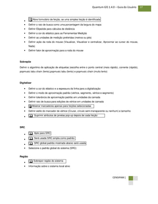 CENSIPAM |
37Quantum GIS 1.4.0 – Guia do Usuário
•
• Definir o raio de busca como uma porcentagem da largura do mapa
• Definir Elipsóide para cálculos de distância
• Definir a cor do elástico para as Ferramentas Medição
• Definir as unidades de medição preferidas (metros ou pés)
• Definir ação da roda do mouse (Visualizar, Visualizar e centralizar, Aproximar ao cursor do mouse,
Nada)
• Definir fator de aproximação para a roda do mouse
Sobrepõe
Definir o algoritmo de aplicação de etiquetas (escolha entre o ponto central (mais rápido), corrente (rápido),
popmusic tabu chain (lento),popmusic tabu (lento) e popmusic chain (muito lento)
Digitalizar
• Definir a cor do elástico e a espessura da linha para a digitalização
• Definir o modo de aproximação padrão (vértice, segmento, vértice e segmento)
• Definir tolerância de aproximação padrão em unidades da camada
• Definir raio de busca para edições de vértice em unidades de camada
•
• Definir estilo do marcador de vértice (Cruzar, círculo semi-transparente ou nenhum) e tamanho
•
SRC
•
•
•
• Selecione o padrão global do sistema (SRC)
Região
•
• Informação sobre o sistema local ativo
Sobrepor região do sistemaX
SRC global padrão mostrada abaixo será usadaX
Será usada SRC ampla como padrãoX
Apto para SRCX
Suprimir atributos de janelas pop-up depois de cada feição
criada
X
Mostrar marcadores apenas para feições selecionadasX
Abre formulário de feição, se uma simples feição é identificadaX
 