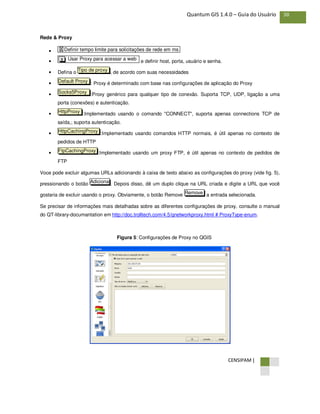 CENSIPAM |
38Quantum GIS 1.4.0 – Guia do Usuário
Rede & Proxy
•
• e definir host, porta, usuário e senha.
• Defina o , de acordo com suas necessidades
• : Proxy é determinado com base nas configurações de aplicação do Proxy
• :Proxy genérico para qualquer tipo de conexão. Suporta TCP, UDP, ligação a uma
porta (conexões) e autenticação.
• :Implementado usando o comando "CONNECT", suporta apenas connections TCP de
saída,; suporta autenticação.
• :Implementado usando comandos HTTP normais, é útil apenas no contexto de
pedidos de HTTP
• :Implementado usando um proxy FTP, é útil apenas no contexto de pedidos de
FTP
Voce pode excluir algumas URLs adicionando à caixa de texto abaixo as configurações do proxy (vide fig. 5),
pressionando o botão . Depois disso, dê um duplo clique na URL criada e digite a URL que você
gostaria de excluir usando o proxy. Obviamente, o botão Remove a entrada selecionada.
Se precisar de informações mais detalhadas sobre as diferentes configurações de proxy, consulte o manual
do QT-library-documantation em http://doc.trolltech.com/4.5/qnetworkproxy.html # ProxyType-enum.
Figura 5: Configurações de Proxy no QGIS
Remove
Adiciona
FtpCachingProxy
HttpCachingProxy
HttpProxy
Socks5Proxy
Default Proxy
Tipo de proxy
Usar Proxy para acessar a webX
X Definir tempo limite para solicitações de rede em ms
 