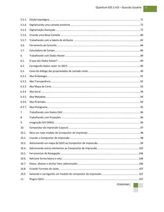 CENSIPAM |
3Quantum GIS 1.4.0 – Guia do Usuário
5.5.3. Edição topológica .............................................................................................................................71
5.5.4. Digitalizando uma camada existente ................................................................................................72
5.5.5. Digitalização Avançada.....................................................................................................................77
5.5.6. Criando uma Nova Camada ..............................................................................................................80
5.5.7. Trabalhando com a tabela de atributos ............................................................................................82
5.6. Ferramenta de Consulta ...................................................................................................................84
5.7. Calculadora de Campo......................................................................................................................86
6. Trabalhando com Dados Raster........................................................................................................89
6.1. O que são Dados Raster?..................................................................................................................89
6.2. Carregando dados raster no QGIS.....................................................................................................89
6.3. Caixa de diálogo das propriedades da camada raster........................................................................90
6.3.1. Aba Simbologia.................................................................................................................................91
6.3.2. Aba Transparência............................................................................................................................92
6.3.3. Aba Mapa de Cores ..........................................................................................................................93
6.3.4. Aba Geral .........................................................................................................................................94
6.3.5. Aba Metadata ..................................................................................................................................94
6.3.6. Aba Pirâmides ..................................................................................................................................94
6.3.7. Aba Histograma................................................................................................................................95
7. Trabalhando com Dados OGC...........................................................................................................96
8. Trabalhando com Projeções .............................................................................................................96
9. Integração GIS GRASS.......................................................................................................................96
10. Compositor de impressão (Layout) ...................................................................................................97
10.1. Abra um novo modelo de Compositor de Impressão ........................................................................98
10.2. Usando o Compositor de Impressão .................................................................................................98
10.3. Adicionando um mapa do QGIS ao Compositor de Impressão...........................................................99
10.4. Adicionando outros elementos ao Compositor de Impressão .........................................................103
10.5. Ferramentas de Navegação ............................................................................................................106
10.6. Adicione forma básica e seta..........................................................................................................106
10.7. Elevar, abaixar e alinhar itens selecionados ....................................................................................106
10.8. Criando Formato de Saída ..............................................................................................................107
10.9. Salvando e carregando um modelo de compositor de impressão....................................................107
11. Plugins QGIS...................................................................................................................................107
 