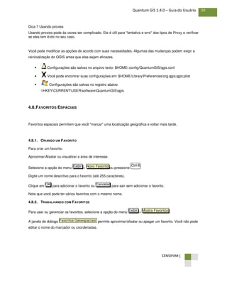 CENSIPAM |
39Quantum GIS 1.4.0 – Guia do Usuário
Dica 7 Usando proxies
Usando proxies pode às vezes ser complicado. Ele é útil para "tentativa e erro" dos tipos de Proxy e verificar
se eles tem êxito no seu caso.
Você pode modificar as opções de acordo com suas necessidades. Algumas das mudanças podem exigir a
reinicialização do QGIS antes que elas sejam eficazes.
• Configurações são salvas no arquivo texto: $HOME/.config/QuantumGIS/qgis.conf
• Você pode encontrar suas configurações em: $HOME/Library/Preferences/org.qgis;qgis;plist
• Configurações são salvas no registro abaixo
HKEYCURRENTUSERsoftwareQuantumGISqgis
4.8.FAVORITOS ESPACIAIS
Favoritos espaciais permitem que você "marcar" uma localização geográfica e voltar mais tarde.
4.8.1. CRIANDO UM FAVORITO
Para criar um favorito:
Aproximar/Afastar ou visualizar a área de interesse.
Selecione a opção do menu > ou pressione
Digite um nome descritivo para o favorito (até 255 caracteres).
Clique em para adicionar o favorito ou para sair sem adicionar o favorito.
Note que você pode ter vários favoritos com o mesmo nome.
4.8.2. TRABALHANDO COM FAVORITOS
Para usar ou gerenciar os favoritos, selecione a opção do menu > .
A janela de diálogo permite aproximar/afastar ou apagar um favorito. Você não pode
editar o nome do marcador ou coordenadas.
Favoritos Geoespaciais
Mostra FavoritosExibir
CancelarOK
Ctrl-BNovo FavoritoExibir
 