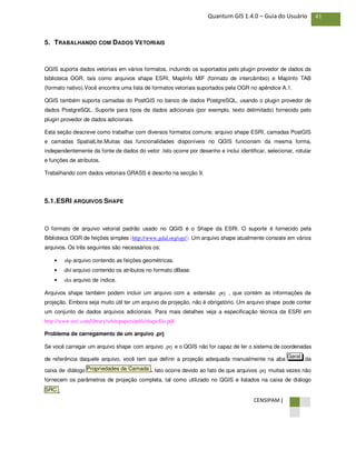CENSIPAM |
41Quantum GIS 1.4.0 – Guia do Usuário
5. TRABALHANDO COM DADOS VETORIAIS
QGIS suporta dados vetoriais em vários formatos, incluindo os suportados pelo plugin provedor de dados da
biblioteca OGR, tais como arquivos shape ESRI, MapInfo MIF (formato de intercâmbio) e MapInfo TAB
(formato nativo).Você encontra uma lista de formatos vetoriais suportados pela OGR no apêndice A.1.
QGIS também suporta camadas do PostGIS no banco de dados PostgreSQL, usando o plugin provedor de
dados PostgreSQL. Suporte para tipos de dados adicionais (por exemplo, texto delimitado) fornecido pelo
plugin provedor de dados adicionais.
Esta seção descreve como trabalhar com diversos formatos comuns: arquivo shape ESRI, camadas PostGIS
e camadas SpatialLite.Muitas das funcionalidades disponíveis no QGIS funcionam da mesma forma,
independentemente da fonte de dados do vetor .Isto ocorre por desenho e inclui identificar, selecionar, rotular
e funções de atributos.
Trabalhando com dados vetoriais GRASS é descrito na secção 9.
5.1.ESRI ARQUIVOS SHAPE
O formato de arquivo vetorial padrão usado no QGIS é o Shape da ESRI. O suporte é fornecido pela
Biblioteca OGR de feições simples (http://www.gdal.org/ogr/). Um arquivo shape atualmente consiste em vários
arquivos. Os três seguintes são necessários os:
• shp arquivo contendo as feições geométricas.
• dbf arquivo contendo os atributos no formato dBase.
• shx arquivo de índice.
Arquivos shape também podem incluir um arquivo com a extensão .prj , que contém as informações de
projeção. Embora seja muito útil ter um arquivo de projeção, não é obrigatório. Um arquivo shape pode conter
um conjunto de dados arquivos adicionais. Para mais detalhes veja a especificação técnica da ESRI em
http://www.esri.com/library/whitepapers/pdfs/shapefile.pdf.
Problema de carregamento de um arquivo .prj
Se você carregar um arquivo shape com arquivo .prj e o QGIS não for capaz de ler o sistema de coordenadas
de referência daquele arquivo, você tem que definir a projeção adequada manualmente na aba da
caixa de diálogo . Isto ocorre devido ao fato de que arquivos .prj muitas vezes não
fornecem os parâmetros de projeção completa, tal como utilizado no QGIS e listados na caixa de diálogo
.SRC
Propriedades da Camada
Geral
 