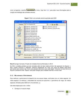 CENSIPAM |
43Quantum GIS 1.4.0 – Guia do Usuário
nome na legenda, e escolha no menu. Veja Ítem 5.4.1 para obter mais informações sobre a
criação da simbologia das camadas vetoriais.
Figura 7: Abrir uma camada vetorial suportada pela OGR
Dica 9 Carregar Camada e Projeto de Unidades Externas Montadas no OS X
No OS X, unidades portáteis que são montados além do disco rígido primário não aparecem em Arquivo ->
Abrir Projeto conforme o esperado. Estamos trabalhando em mais uma caixa de diálogo OSX-nativo
abrir/salvar para resolver isso. Como uma solução alternativa você pode digitar '/Volumes' na caixa Nome do
Arquivo e pressione enter. Depois, você pode navegar para unidades externas e montar rede.
5.1.2. MELHORANDO A PERFORMANCE
Para melhorar a performance do desenho de uma arquivo shape, você pode criar um índice espacial. Um
índice espacial irá melhorar a velocidade dos recursos de aproximar, e panorâmica do mapa. Os índices
espaciais utilizados pelos QGIS tem uma extensão .qix.
Use estas etapas para criar o índice:
• Carregue um arquivo shape.
Propriedades
 