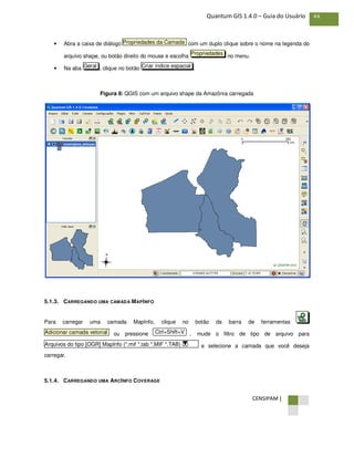CENSIPAM |
44Quantum GIS 1.4.0 – Guia do Usuário
• Abra a caixa de diálogo com um duplo clique sobre o nome na legenda do
arquivo shape, ou botão direito do mouse e escolha no menu.
• Na aba , clique no botão .
Figura 8: QGIS com um arquivo shape da Amazônia carregada
5.1.3. CARREGANDO UMA CAMADA MAPINFO
Para carregar uma camada MapInfo, clique no botão da barra de ferramentas
ou pressione , mude o filtro de tipo de arquivo para
e selecione a camada que você deseja
carregar.
5.1.4. CARREGANDO UMA ARCINFO COVERAGE
Arquivos do tipo [OGR] MapInfo (*.mif *.tab *.MIF *.TAB)
Ctrl+Shift+VAdicionar camada vetorial
Criar índice espacialGeral
Propriedades
Propriedades da Camada
 