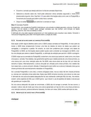 CENSIPAM |
47Quantum GIS 1.4.0 – Guia do Usuário
• Encontre a camada que deseja adicionar na lista de camadas disponíveis.
• Selecione-a clicando sobre ela. Você pode selecionar várias camadas segurando a tecla
pressionada enquanto clica. Veja Ítem 5.6 para obter informações sobre como usar no PostgreSQL a
Ferramenta de Consulta para definir ainda mais a camada.
• Clique no botão para adicionar a camada ao mapa.
Dica 11 Camadas PostGIS
Normalmente, uma camada de PostGIS é definida por uma entrada na tabela geometry_columns. A partir da
versão 1.3.0 em diante, o QGIS pode carregar camadas que não tenham uma entrada na tabela
geometry_columns. Isto inclui as tabelas e vistas.
A definição de uma visão espacial proporciona um meio poderoso para visualizar seus dados. Consulte o
manual do PostgreSQL para obter informações sobre a criação de vistas.
5.2.3. ALGUNS DETALHES SOBRE AS CAMADAS POSTGRESQL
Esta seção contém alguns detalhes sobre como o QGIS acessa camadas do PostgreSQL. A maior parte do
tempo o QGIS deve simplesmente fornecer uma lista de tabelas do banco de dados que podem ser
carregadas, e carregá-los a pedido. No entanto, se você tiver problemas para carregar uma tabela do
PostgreSQL no QGIS, as informações abaixo podem ajudar você a entender as mensagens do QGIS, e dar-
lhe uma direção para alterar a tabela PostgreSQL, ou definição de exibição para permitir o QGIS a carregá-lo.
O QGIS exige que as camadas do PostgreSQL contenham uma coluna que pode ser usado como uma chave
única para a camada. Para tabelas, isso geralmente significa que a tabela precisa de uma chave primária, ou
uma coluna com uma única restrição sobre ela. No QGIS, esta coluna deve ser do tipo int4 (um inteiro de
tamanho 4 bytes). Alternativamente a coluna ctid pode ser utilizada como chave primária. Se a tabela não
tiver esses itens, a coluna oid será utilizada. O desempenho será melhor se a coluna é indexada (note que as
chaves primárias são automaticamente indexadas no PostgreSQL).
Se a camada PostgreSQL é uma vista, a mesma obrigação existe, mas as vistas não têm chaves primárias
ou colunas com restrições únicas sobre elas. Neste caso QGIS irá tentar encontrar uma coluna na vista, que
é derivada de uma coluna de tabela adequada.Ele faz isso analisando a definição SQL da vista . No entanto,
existem vários aspectos do SQL que o QGIS ignora - que incluem o uso de apelidos de tabela e colunas que
são gerados por funções SQL.
Se uma coluna adequada não pode ser encontrada, o QGIS não irá carregar a camada. Se isso ocorrer, a
solução é alterar vista de modo que inclua uma coluna apropriada (um tipo de int4 e uma chave primária ou
uma restrição exclusiva, preferencialmente indexada). Ao lidar com vistas, QGIS analisa definição da vista.
5.2.4. IMPORTAÇÃO DE DADOS PARA O POSTGRESQL
shp2pgsql
Adicionar
Shift
 