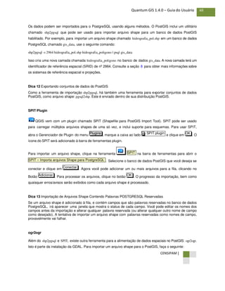 CENSIPAM |
48Quantum GIS 1.4.0 – Guia do Usuário
Os dados podem ser importados para o PostgreSQL usando alguns métodos. O PostGIS inclui um utilitário
chamado shp2pgsql que pode ser usado para importar arquivo shape para um banco de dados PostGIS
habilitado. Por exemplo, para importar um arquivo shape chamado hidrografia_pol.shp em um banco de dados
PostgreSQL chamado gis_data, use o seguinte comando:
shp2pgsql -s 2964 hidrografia_pol.shp hidrografia_poligono | psql gis_data
Isso cria uma nova camada chamada hidrografia_poligono no banco de dados gis_data. A nova camada terá um
identificador de referência espacial (SRID) de nº 2964. Consulte a seção 8 para obter mais informações sobre
os sistemas de referência espacial e projeções.
Dica 12 Exportando conjuntos de dados do PostGIS
Como a ferramenta de importação shp2pgsql, há também uma ferramenta para exportar conjuntos de dados
PostGIS, como arquivo shape: pgsql2shp. Este é enviado dentro de sua distribuição PostGIS.
SPIT Plugin
QGIS vem com um plugin chamado SPIT (Shapefile para PostGIS Import Tool). SPIT pode ser usado
para carregar múltiplos arquivos shapes de uma só vez, e inclui suporte para esquemas. Para usar SPIT,
abra o Gerenciador de Plugin do menu , marque a caixa ao lado e clique em . O
ícone do SPIT será adicionado à barra de ferramentas plugin.
Para importar um arquivo shape, clique na ferramenta na barra de ferramentas para abrir o
. Selecione o banco de dados PostGIS que você deseja se
conectar e clique em . Agora você pode adicionar um ou mais arquivos para a fila, clicando no
Botão . Para processar os arquivos, clique no botão . O progresso da importação, bem como
quaisquer erros/avisos serão exibidos como cada arquivo shape é processado.
Dica 13 Importação de Arquivos Shape Contendo Palavras POSTGRESQL Reservadas
Se um arquivo shape é adicionado à fila, e contém campos que são palavras reservadas no banco de dados
PostgreSQL, irá aparecer uma janela que mostra o status de cada campo. Você pode editar os nomes dos
campos antes da importação e alterar qualquer palavra reservada (ou alterar qualquer outro nome de campo
como desejado). A tentativa de importar um arquivo shape com palavras reservadas como nomes de campo,
provavelmente vai falhar.
ogr2ogr
Além do shp2pgsql e SPIT, existe outra ferramenta para a alimentação de dados espaciais no PostGIS: ogr2ogr.
Isto é parte da instalação da GDAL. Para importar um arquivo shape para o PostGIS, faça o seguinte:
OKAdicionar
Conectar
SPIT – Importa arquivos Shape para PostgreSQL
SPIT
OKSPIT pluginXPlugins
 