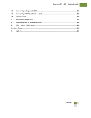 CENSIPAM |
4Quantum GIS 1.4.0 – Guia do Usuário
12. Usando Plugins Originais do QGIS...................................................................................................107
13. Usando Plugins Phyton externos ao QGIS .......................................................................................107
14. Ajuda e Suporte..............................................................................................................................108
A. Formato de Dados aceitos..............................................................................................................108
B. Módulos de Caixa de Ferramentas GRASS.......................................................................................108
C. GNU – Licença Pública Geral...........................................................................................................108
Literatura Citada.........................................................................................................................................108
D. Apêndice........................................................................................................................................108
 