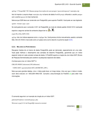 CENSIPAM |
49Quantum GIS 1.4.0 – Guia do Usuário
ogr2ogr -f "PostgreSQL" PG:"dbname=postgis host=myhost.de user=postgres  password=topsecret" municípios.shp
Isto irá importar o arquivo shape municípios.shp no banco de dados PostGIS postgis utilizando o usuário postgres
com a senha topsecret no host myhost.de .
Note-se que OGR deve ser construído com PostgreSQL para suportar PostGIS. Você pode ver isso digitando
ogrinfo --formats | grep -i post
Se você gosta de usar o comando COPY do PostgreSQL ao invés do método padrão INSERT INTO você pode
exportar a seguinte variável de ambiente (disponível no e ):
export PG_USE_COPY=YES
ogr2ogr não cria índices espaciais como o shp2pgsl faz. Você precisa criá-los manualmente usando o comando
SQL CREATE INDEX mais tarde como um passo extra (como descrito na próxima seção 5.2.5).
5.2.5. MELHORIA DA PERFORMANCE
Recuperar feições de um banco de dados PostgreSQL pode ser demorado, especialmente em uma rede.
Você pode melhorar o desempenho das camadas de desenho PostgreSQL, garantindo que um índice
espacial existe em cada camada na base de dados. O PostGIS suporta a criação de uma índice GiST (Árvore
de Pesquisa Generalizada) para acelerar as pesquisas espaciais dos dados.
A sintaxe para criar um índice GiST³ é:
CREATE INDEX [indexname] ON [tablename]
USING GIST ( [geometryfield] GIST_GEOMETRY_OPS );
Note que para grandes tabelas, criar o índice pode levar um longo tempo. Uma vez que o índice é criado,
você deve executar um VACUUM ANALYZE. Consulte a documentação do PostGIS [6] para obter mais
informações.
O comando seguinte é um exemplo de criação de um índice GiST:
gsherman@madison:~/current$ psql gis_data
Welcome to psql 8.3.0, the PostgreSQL interactive terminal.
 