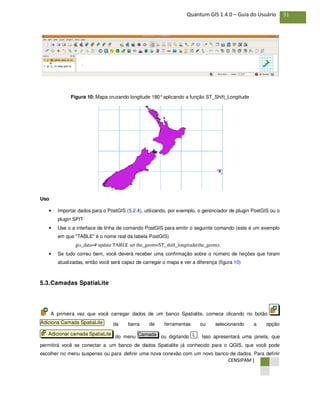 CENSIPAM |
51Quantum GIS 1.4.0 – Guia do Usuário
Figura 10: Mapa cruzando longitude 180°aplicando a função ST_Shift_Longitude
Uso
• Importar dados para o PostGIS (5.2.4), utilizando, por exemplo, o gerenciador de plugin PostGIS ou o
plugin SPIT
• Use o a interface de linha de comando PostGIS para emitir o seguinte comando (este é um exemplo
em que "TABLE" é o nome real da tabela PostGIS)
gis_data=# update TABLE set the_geom=ST_shift_longitude(the_geom);
• Se tudo correu bem, você deverá receber uma confirmação sobre o número de feições que foram
atualizadas, então você será capaz de carregar o mapa e ver a diferença (figura 10)
5.3.Camadas SpatiaLite
A primeira vez que você carregar dados de um banco Spatialite, comece clicando no botão
da barra de ferramentas ou selecionando a opção
do menu ou digitando . Isso apresentará uma janela, que
permitirá você se conectar a um banco de dados Spatialite já conhecido para o QGIS, que você pode
escolher no menu suspenso ou para definir uma nova conexão com um novo banco de dados. Para definir
LCamadaAdicionar camada SpatiaLite
Adiciona Camada SpatiaLite
 