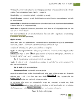 CENSIPAM |
53Quantum GIS 1.4.0 – Guia do Usuário
QGIS suporta um número de categorias de simbologia para controlar como as características do vetor são
exibidas. Atualmente, a categorização disponível é a seguinte:
Símbolo único - um único estilo é aplicado a cada objeto na camada.
Símbolo Graduado - objetos na camada são exibidos com símbolos diferentes classificadas pelos valores de
um campo particular.
Cor Contínua - os objetos na camada são exibidos com uma propagação das cores classificadas por valores
numéricos dentro de um campo especificado.
Único valor - os objetos são classificados pelos valores únicos dentro de um campo especificado com cada
valor com um símbolo diferente.
Para alterar a simbologia de uma camada, basta clicar duas vezes sobre a legenda e a caixa de diálogo
será exibida.
Opções de Estilo
Dentro desta janela você pode estilizar a sua camada vetorial. Dependendo da opção de processamento
selecionada, você tem a possibilidade de também classificar suas feições do mapa.
As opções de estilo a seguir se aplicam para quase todas as categorias:
Opções de estilo de preenchimento - Estilo para o preenchimento. Ao lado dos pincéis você pode escolher
e clique no botão Botão para selecionar o arquivo de textura própria. Atualmente, os
formatos de arquivo *. Jpeg, *. xpm e *. png são suportados.
Cor de Preenchimento - cor de preenchimento de suas feições.
Opções de estilo de borda - estilo de borda para o esboço de sua feição. Você também pode definir “No
pen”, caso não queira borda.
Cor da Borda - a cor da borda da feição
Espessura da Borda - espessura da borda nas feições
Depois de ter estilizado sua camada você também pode salvar a sua camada de estilo para um arquivo
separado (com *. qml ). Para fazer isso, use o botão . Não é preciso dizer que
carrega seus arquivos de estilo armazenados.
Se você deseja utilizar sempre um estilo particular, sempre que a camada é carregada, use o botão
para tornar o seu estilo padrão. Além disso, se você fizer alterações para um estilo que
não lhe agrada , use o botão para reverter ao seu estilo padrão.
Figura 12: Opções de Simbologia
Restaura Estilo Padrão
Salvar como Padrão
Carrega Estilo...
Salva Estilo...
...Textura
Propriedades da Camada
 