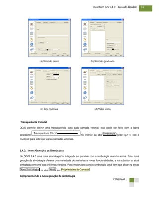 CENSIPAM |
54Quantum GIS 1.4.0 – Guia do Usuário
(a) Símbolo único (b) Símbolo graduado
(c) Cor contínua (d) Valor único
Transparência Vetorial
QGIS permite definir uma transparência para cada camada vetorial. Isso pode ser feito com a barra
deslizante no interior da aba (vide fig.11). Isto é
muito útil para sobrepor várias camadas vetoriais.
5.4.2. NOVA GERAÇÃO DE SIMBOLOGIA
No QGIS 1.4.0 uma nova simbologia foi integrada em paralelo com a simbologia descrita acima. Esta nova
geração de simbologia oferece uma variedade de melhorias e novas funcionalidades, e irá substituir a atual
simbologia em uma das próximas versões. Para mudar para a nova simbologia você tem que clicar no botão
na aba em .
Compreendendo a nova geração de simbologia
Propriedades da CamadaGeralNova Simbologia
SimbologiaTransparência 0%
 