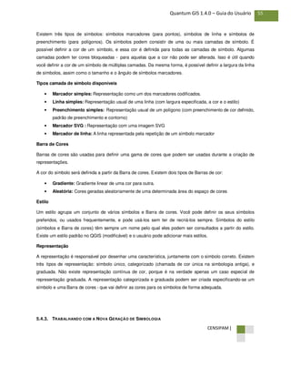 CENSIPAM |
55Quantum GIS 1.4.0 – Guia do Usuário
Existem três tipos de símbolos: símbolos marcadores (para pontos), símbolos de linha e símbolos de
preenchimento (para polígonos). Os símbolos podem consistir de uma ou mais camadas de símbolo. É
possível definir a cor de um símbolo, e essa cor é definida para todas as camadas de símbolo. Algumas
camadas podem ter cores bloqueadas - para aquelas que a cor não pode ser alterada. Isso é útil quando
você definir a cor de um símbolo de múltiplas camadas. Da mesma forma, é possível definir a largura da linha
de símbolos, assim como o tamanho e o ângulo de símbolos marcadores.
Tipos camada de símbolo disponíveis
• Marcador simples: Representação como um dos marcadores codificados.
• Linha simples: Representação usual de uma linha (com largura especificada, a cor e o estilo)
• Preenchimento simples: Representação usual de um polígono (com preenchimento de cor definido,
padrão de preenchimento e contorno)
• Marcador SVG : Representação com uma imagem SVG
• Marcador de linha: A linha representada pela repetição de um símbolo marcador
Barra de Cores
Barras de cores são usadas para definir uma gama de cores que podem ser usadas durante a criação de
representações.
A cor do símbolo será definida a partir da Barra de cores. Existem dois tipos de Barras de cor:
• Gradiente: Gradiente linear de uma cor para outra.
• Aleatória: Cores geradas aleatoriamente de uma determinada área do espaço de cores
Estilo
Um estilo agrupa um conjunto de vários símbolos e Barra de cores. Você pode definir os seus símbolos
preferidos, ou usados frequentemente, e pode usá-los sem ter de recriá-los sempre. Símbolos do estilo
(símbolos e Barra de cores) têm sempre um nome pelo qual eles podem ser consultados a partir do estilo.
Existe um estilo padrão no QGIS (modificável) e o usuário pode adicionar mais estilos.
Representação
A representação é responsável por desenhar uma característica, juntamente com o símbolo correto. Existem
três tipos de representação: símbolo único, categorizado (chamada de cor única na simbologia antiga), e
graduada. Não existe representação contínua de cor, porque é na verdade apenas um caso especial de
representação graduada. A representação categorizada e graduada podem ser criada especificando-se um
símbolo e uma Barra de cores - que vai definir as cores para os símbolos de forma adequada.
5.4.3. TRABALHANDO COM A NOVA GERAÇÃO DE SIMBOLOGIA
 