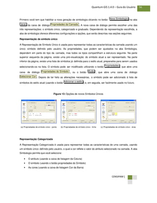 CENSIPAM |
56Quantum GIS 1.4.0 – Guia do Usuário
Primeiro você tem que habilitar a nova geração de simbologia clicando no botão na aba
da caixa de diálogo . A nova caixa de diálogo permite escolher uma das
três representações: o símbolo único, categorizado e graduado. Dependendo da representação escolhida, a
aba de simbologia oferece diferentes configurações e opções, que serão descritas nas seções seguintes.
Representação de símbolo único
A Representação de Símbolo Único é usada para representar todas as características da camada usando um
único símbolo definido pelo usuário. As propriedades, que podem ser ajustados na aba Simbologia,
dependem em parte do tipo da camada, mas todos os tipos compartilham a estrutura seguinte. Na parte
superior esquerda da página, existe uma pré-visualização do símbolo atual a ser representado. Na parte
inferior da página, existe uma lista de símbolos já definida para o estilo atual, preparados para serem usados
selecionando-os na lista. O símbolo pode ser modificado utilizando o botão , que abre uma
caixa de diálogo , ou o botão , que abre uma caixa de diálogo
. Depois de ter feito as alterações necessárias, o símbolo pode ser adicionado à lista de
símbolos do estilo atual (usando o botão ) e, em seguida, ser facilmente usado no futuro.
Figura 13: Opções de novos Símbolos Únicos
(a) Propriedades de símbolo único - ponto (b) Propriedades de símbolo único - linha (c) Propriedades de símbolo único - área
Representação Categorizada
A Representação Categorizada é usada para representar todas as características de uma camada, usando
um símbolo único definido pelo usuário, o qual a cor reflete o valor do atributo selecionado na camada. A aba
Simbologia permite que você selecione:
• O atributo (usando a caixa de listagem da Coluna)
• O símbolo (usando o botão propriedades do Símbolo)
• As cores (usando a caixa de listagem Cor da Barra)
Adicionar o estilo
Selecionar Cor
MudaPropriedades do Símbolo
Propriedades
Propriedades da CamadaGeral
Nova Simbologia
 