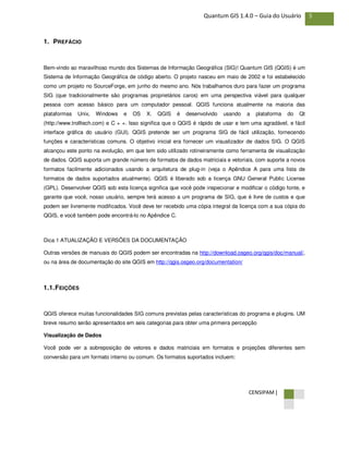 CENSIPAM |
5Quantum GIS 1.4.0 – Guia do Usuário
1. PREFÁCIO
Bem-vindo ao maravilhoso mundo dos Sistemas de Informação Geográfica (SIG)! Quantum GIS (QGIS) é um
Sistema de Informação Geográfica de código aberto. O projeto nasceu em maio de 2002 e foi estabelecido
como um projeto no SourceForge, em junho do mesmo ano. Nós trabalhamos duro para fazer um programa
SIG (que tradicionalmente são programas proprietários caros) em uma perspectiva viável para qualquer
pessoa com acesso básico para um computador pessoal. QGIS funciona atualmente na maioria das
plataformas Unix, Windows e OS X. QGIS é desenvolvido usando a plataforma do Qt
(http://www.trolltech.com) e C + +. Isso significa que o QGIS é rápido de usar e tem uma agradável, e fácil
interface gráfica do usuário (GUI). QGIS pretende ser um programa SIG de fácil utilização, fornecendo
funções e características comuns. O objetivo inicial era fornecer um visualizador de dados SIG. O QGIS
alcançou este ponto na evolução, em que tem sido utilizado rotineiramente como ferramenta de visualização
de dados. QGIS suporta um grande número de formatos de dados matriciais e vetoriais, com suporte a novos
formatos facilmente adicionados usando a arquitetura de plug-in (veja o Apêndice A para uma lista de
formatos de dados suportados atualmente). QGIS é liberado sob a licença GNU General Public License
(GPL). Desenvolver QGIS sob esta licença significa que você pode inspecionar e modificar o código fonte, e
garante que você, nosso usuário, sempre terá acesso a um programa de SIG, que é livre de custos e que
podem ser livremente modificados. Você deve ter recebido uma cópia integral da licença com a sua cópia do
QGIS, e você também pode encontrá-lo no Apêndice C.
Dica 1 ATUALIZAÇÃO E VERSÕES DA DOCUMENTAÇÃO
Outras versões de manuais do QGIS podem ser encontradas na http://download.osgeo.org/qgis/doc/manual/,
ou na área de documentação do site QGIS em http://qgis.osgeo.org/documentation/
1.1.FEIÇÕES
QGIS oferece muitas funcionalidades SIG comuns previstas pelas características do programa e plugins. UM
breve resumo serão apresentados em seis categorias para obter uma primeira percepção
Visualização de Dados
Você pode ver a sobreposição de vetores e dados matriciais em formatos e projeções diferentes sem
conversão para um formato interno ou comum. Os formatos suportados incluem:
 