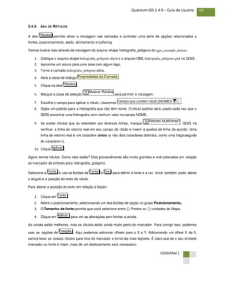 CENSIPAM |
60Quantum GIS 1.4.0 – Guia do Usuário
5.4.5. ABA DE RÓTULOS
A aba permite ativar a rotulagem nas camadas e controlar uma série de opções relacionadas a
fontes, posicionamento, estilo, alinhamento e buffering.
Vamos ilustrar isso através da rotulagem do arquivo shape hidrografia_poligono do qgis_example_dataset:
1. Coloque o arquivo shape hidrografia_poligono.shp e o o arquivo GML hidrografia_poligono.gml no QGIS.
2. Aproxime um pouco para uma área com algum lago.
3. Torne a camada hidrografia_poligono ativa.
4. Abra a caixa de diálogo .
5. Clique na aba .
6. Marque a caixa de seleção para permitir a rotulagem.
7. Escolha o campo para aplicar o rótulo. Usaremos .
8. Digite um padrão para a hidrografia que não têm nome. O rótulo padrão será usado cada vez que o
QGIS encontrar uma hidrografia com nenhum valor no campo NOME.
9. Se existe rótulos que se estendem por diversas linhas, marque . QGIS irá
verificar a linha de retorno real em seu campo de rótulo e inserir a quebra de linha de acordo. Uma
linha de retorno real é um caractere único (e não dois caracteres distintos, como uma folgaseguido
do caractere n).
10. Clique .
Agora temos rótulos. Como eles estão? Eles provavelmente são muito grandes e mal colocados em relação
ao marcador de símbolo para hidrografia_poligono.
Selecione a e use os botões de e para definir a fonte e a cor. Você também pode alterar
o ângulo e a posição do texto do rótulo.
Para alterar a posição do texto em relação à feição:
1. Clique em .
2. Altere o posicionamento, selecionando um dos botões de opção no grupo Posicionamento..
3. O Tamanho da fonte permite que você selecione entre ⊙ Pontos ou ⊙ unidades do Mapa.
4. Clique em para ver as alterações sem fechar a janela.
As coisas estão melhores, mas os rótulos estão ainda muito perto do marcador. Para corrigir isso, podemos
usar as opções de . Aqui podemos adicionar offsets para o X e Y. Adicionando um offset X de 5,
vamos levar as nossos rótulos para fora do marcador e torná-las mais legíveis. É claro que se o seu símbolo
marcador ou fonte é maior, mais de um deslocamento será necessário.
Posição
Aplicar
Fonte
CorFonteFonte
Aplicar
Rótulos Multilinhas?X
Campo que contém rótulo [NOMES ]
Mostrar RótulosX
Rótulos
Propriedades da Camada
Rótulos
 