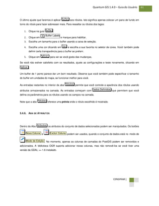 CENSIPAM |
61Quantum GIS 1.4.0 – Guia do Usuário
O último ajuste que faremos é aplicar aos rótulos. Isto significa apenas colocar um pano de fundo em
torno do rótulo para fazer sobressair mais. Para ressaltar os rótulos dos lagos:
1. Clique na guia .
2. Clique em e marque para habilitar.
3. Escolha um tamanho para o buffer usando a caixa de seleção.
4. Escolha uma cor clicando em e escolha a sua favorita no seletor de cores. Você também pode
definir certa transparência para o buffer se preferir.
5. Clique em para ver se você gosta das mudanças.
Se você não estiver satisfeito com os resultados, ajuste as configurações e teste novamente, clicando em
.
Um buffer de 1 ponto parece dar um bom resultado. Observe que você também pode especificar o tamanho
do buffer em unidades do mapa, se funcionar melhor para você.
As entradas restantes no interior da aba permite que você controle a aparência dos rótulos usando
atributos armazenados na camada. As entradas começam com que permitem que você
defina os parâmetros para os rótulos usando os campos na camada.
Note que a aba oferece uma prévia onde o rótulo escolhido é mostrado.
5.4.6. ABA DE ATRIBUTOS
Dentro da Aba os atributos do conjunto de dados selecionados podem ser manipulados. Os botões
e podem ser usados, quando o conjunto de dados está no modo de
. No momento, apenas as colunas de camadas do PostGIS podem ser removidos e
adicionados. A biblioteca OGR suporta adicionar novas colunas, mas não removê-los se você tiver uma
versão da GDAL >= 1.6 instalado.
Modo de Edição
Excluir ColunaNova Coluna
Atributos
Rótulos
Dados Definidos
Rótulos
Aplicar
Aplicar
Cor
Buffer LabelsX
Buffer
Buffer
 