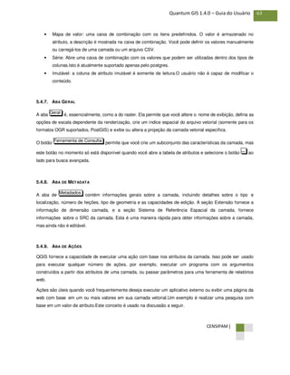 CENSIPAM |
63Quantum GIS 1.4.0 – Guia do Usuário
• Mapa de valor: uma caixa de combinação com os itens predefinidos. O valor é armazenado no
atributo, a descrição é mostrada na caixa de combinação. Você pode definir os valores manualmente
ou carregá-los de uma camada ou um arquivo CSV.
• Série: Abre uma caixa de combinação com os valores que podem ser utilizadas dentro dos tipos de
colunas.Isto é atualmente suportado apenas pelo postgres.
• Imutável: a coluna de atributo imutável é somente de leitura.O usuário não é capaz de modificar o
conteúdo.
5.4.7. ABA GERAL
A aba é, essencialmente, como a do raster. Ela permite que você altere o nome de exibição, defina as
opções de escala dependente da renderização, crie um índice espacial do arquivo vetorial (somente para os
formatos OGR suportados, PostGIS) e exibe ou altera a projeção da camada vetorial específica.
O botão permite que você crie um subconjunto das características da camada, mas
este botão no momento só está disponível quando você abre a tabela de atributos e selecione o botão ao
lado para busca avançada.
5.4.8. ABA DE METADATA
A aba de contém informações gerais sobre a camada, incluindo detalhes sobre o tipo e
localização, número de feições, tipo de geometria e as capacidades de edição. A seção Extensão fornece a
informação de dimensão camada, e a seção Sistema de Referência Espacial da camada, fornece
informações sobre o SRC da camada. Esta é uma maneira rápida para obter informações sobre a camada,
mas ainda não é editável.
5.4.9. ABA DE AÇÕES
QGIS fornece a capacidade de executar uma ação com base nos atributos da camada. Isso pode ser usado
para executar qualquer número de ações, por exemplo, executar um programa com os argumentos
construídos a partir dos atributos de uma camada, ou passar parâmetros para uma ferramenta de relatórios
web.
Ações são úteis quando você frequentemente deseja executar um aplicativo externo ou exibir uma página da
web com base em um ou mais valores em sua camada vetorial.Um exemplo é realizar uma pesquisa com
base em um valor de atributo.Este conceito é usado na discussão a seguir.
Metadados
...
Ferramenta de Consulta
Geral
 