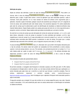 CENSIPAM |
64Quantum GIS 1.4.0 – Guia do Usuário
Definição de ações
Ações do atributo são definidas a partir da caixa de diálogo . Para definir um
recurso, abra a caixa de diálogo e clique na aba . Forneça um nome
descritivo para a ação. A ação deve conter o nome do aplicativo que será executado quando a ação é
chamada. Você pode adicionar um ou mais campos de valores de atributo como argumentos para o
aplicativo. Quando a ação é chamada, qualquer conjunto de caracteres que começam com um % seguido do
nome do campo será substituído pelo valor desse campo. Os caracteres especiais %% serão substituídos
pelo valor do campo que foi selecionado a partir da identificação de resultados ou tabela de atributos (veja
Usando Ações abaixo). Aspas Duplas podem ser usadas para grupo de texto em um único argumento para o
programa, script ou comando. Aspas duplas serão ignoradas se precedido por uma barra invertida.
Se você tem os nomes de campo que são derivações de nomes de campo (por exemplo, col1 e col10), você
deve indicar, colocando o nome do campo (e caractere %) entre colchetes (por exemplo, [col10%]). Isso
impedirá que o nome do campo %col10 seja confundido com o nome do campo %col1 com um 0 no final. Os
colchetes serão removidos pelo QGIS quando é substituído no valor do campo. Se quiser que o campo
substituído seja colocando entre colchetes, use um segundo conjunto como este: [[% col10]].
A caixa de diálogo inclui um (Derivado) item que contém informações relevantes para
o tipo da camada. Os valores neste item podem ser acessados de forma semelhante a outros campos,
usando o nome do campo anterior, (derivado). Por exemplo, uma camada de ponto tem um campo X e Y e o
valor destes pode ser usado na ação com % (derivado). X e % (derivado).Y. Os atributos derivados são
disponíveis somente a partir da caixa de diálogo , e não a caixa de diálogo
Dois exemplos de ações são apresentados abaixo:
• konqueror http://www.google.com/search?q=%nam
• konqueror http://www.google.com/search?q=%%
No primeiro exemplo, o navegador web Konqueror é chamado e passou uma URL para abrir. A URL realiza
uma pesquisa no Google sobre o valor do campo nam da nossa camada vetorial. Note que a aplicação ou o
script chamado pela ação deve ser o caminho ou você tem que fornecer o caminho completo. Para ter
certeza, poderíamos reescrever o primeiro exemplo como: /opt/kde3/bin/konqueror
http://www.google.com/search?q=%nam. Isso irá assegurar que o aplicativo Konqueror será executado quando a
ação é executada.
O segundo exemplo usa a notação %% que não confiam em um campo específico para o seu valor. Quando
a ação é executada, o %% será substituído pelo valor do campo selecionado na identificação de resultados
ou tabela de atributos.
Tabela de Atributos
Identificar Resultados
Identificar Resultados
AçõesPropriedades da Camada
Propriedades da Camada
 