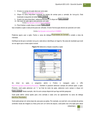 CENSIPAM |
66Quantum GIS 1.4.0 – Guia do Usuário
7. O texto no campo de ação deve ser como este:
firefox http://google.com/search?q =
8. Clique na caixa drop-down contendo os nomes de campo para a camada de hidrografia. Está
localizado à esquerda do botão .
9. A partir da caixa drop-down, selecione e clique em .
10. Seu texto da ação agora esta parecido com este:
firefox http://google.com/search?q=% NOMES
11. Para finalizar a ação clique no botão .
Isso completa a ação e está pronta para ser utilizada. O texto final da ação deverá ser parecido com este:
firefox http://google.com/search?q=% NOMES
Podemos agora usar a ação. Feche a caixa de diálogo e amplie a área de
interesse.
Certifique-se de que a camada hidrografia está ativa e identifique um lago/rio. Na caixa de resultado que você
vai ver agora que a nossa ação é visível:
Figura 19: Selecione a feição e escolha a ação
Ao clicar na ação, o programa abrirá o Firefox e navegará para a URL
http://www.google.com/search?q=Tustumena. Também é possível adicionar campos de atributo após a ação.
Portanto, você pode adicionar um "+" ao final do texto da ação, selecione outro campo e clique em
. Neste exemplo, não há outro campo disponível que faça sentido pesquisar.
Você pode definir várias ações para uma camada e cada uma vai aparecendo na caixa de diálogo
.
Você pode pensar em vários tipos de usos para as ações. Por exemplo, se você tem uma camada de pontos
contendo locais de imagens ou fotos junto com um nome de arquivo, você pode criar uma ação para ativar
Identificar Resultados
Inserir Campo
Propriedades da Camada
Inserir Ação
Inserir CampoNomes
Inserir Campo
 