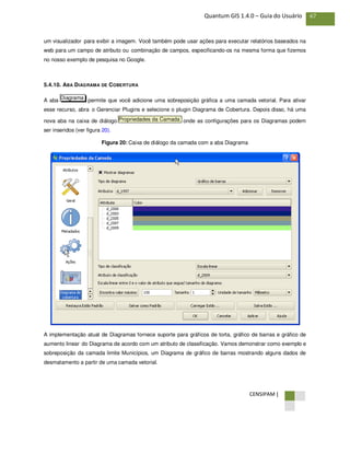 CENSIPAM |
67Quantum GIS 1.4.0 – Guia do Usuário
um visualizador para exibir a imagem. Você também pode usar ações para executar relatórios baseados na
web para um campo de atributo ou combinação de campos, especificando-os na mesma forma que fizemos
no nosso exemplo de pesquisa no Google.
5.4.10. ABA DIAGRAMA DE COBERTURA
A aba permite que você adicione uma sobreposição gráfica a uma camada vetorial. Para ativar
esse recurso, abra o Gerenciar Plugins e selecione o plugin Diagrama de Cobertura. Depois disso, há uma
nova aba na caixa de diálogo onde as configurações para os Diagramas podem
ser inseridos (ver figura 20).
Figura 20: Caixa de diálogo da camada com a aba Diagrama
A implementação atual de Diagramas fornece suporte para gráficos de torta, gráfico de barras e gráfico de
aumento linear do Diagrama de acordo com um atributo de classificação. Vamos demonstrar como exemplo e
sobreposição da camada limite Municípios, um Diagrama de gráfico de barras mostrando alguns dados de
desmatamento a partir de uma camada vetorial.
Propriedades da Camada
Diagrama
 