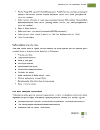 CENSIPAM |
6Quantum GIS 1.4.0 – Guia do Usuário
• Tabelas PostgreSQL espacialmente habilitadas usando PostGIS, formatos vetoriais suportados pela
biblioteca OGR instalada, incluindo arquivos shape ESRI, MapInfo, SDTS e GML (ver apêndice A.1
com a lista completa);
• Dados matriciais e formatos de imagens suportados pela biblioteca GDAL instalada (Geospatial Data
Abstraction Biblioteca), como GeoTiff, Erdas Img., ArcInfo Ascii Grid, JPEG, PNG (ver apêndice A.2
com a lista completa);
• Bases de dados SpatiaLite;
• Dados matriciais e vetoriais da base de dados GRASS (local/mapset);
• Dados espaciais online como Web Map Service (WMS) ou Web Feature Service (WFS);
• Dados OpenStreetMap
Explorar dados e componha mapas
Você pode compor mapas e explorar de forma interativa de dados espaciais com uma interface gráfica
amigável. Dentre as várias ferramentas disponíveis no GUI incluem:
• Projeção automática;
• Compositor de impressão;
• Painel de visão geral;
• Marcadores espaciais;
• Identificar/selecionar feições;
• Editar/visualizar/pesquisar atributos;
• Rotulagem das feições;
• Mudar a simbologia de dados vetoriais e raster;
• Adicionar grade vetorial via plugin fTools;
• Barra de escala, Seta norte e rótulo, direitos autorais;
• Salvar e restaurar projetos.
Criar, editar, gerenciar e exportar dados
Você pode criar, editar, gerenciar e exportar mapas vetoriais em vários formatos.Dados matriciais têm de ser
importados para o GRASS para poder editar e exportá-los para outros formatos. QGIS oferece o seguinte:
• Ferramentas de digitalização para formatos suportados pela OGR e camadas vetorias do GRASS;
• Criar e editar arquivos shape e camadas vetoriais do GRASS;
• Imagens geocode com o plugin Georeferencer
 
