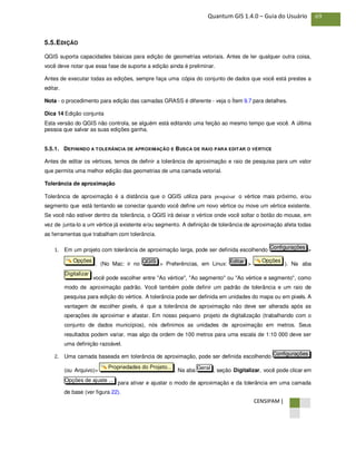 CENSIPAM |
69Quantum GIS 1.4.0 – Guia do Usuário
5.5.EDIÇÃO
QGIS suporta capacidades básicas para edição de geometrias vetoriais. Antes de ler qualquer outra coisa,
você deve notar que essa fase de suporte a edição ainda é preliminar.
Antes de executar todas as edições, sempre faça uma cópia do conjunto de dados que você está prestes a
editar.
Nota - o procedimento para edição das camadas GRASS é diferente - veja o Ítem 9.7 para detalhes.
Dica 14 Edição conjunta
Esta versão do QGIS não controla, se alguém está editando uma feição ao mesmo tempo que você. A última
pessoa que salvar as suas edições ganha.
5.5.1. DEFININDO A TOLERÂNCIA DE APROXIMAÇÃO E BUSCA DE RAIO PARA EDITAR O VÉRTICE
Antes de editar os vértices, temos de definir a tolerância de aproximação e raio de pesquisa para um valor
que permita uma melhor edição das geometrias de uma camada vetorial.
Tolerância de aproximação
Tolerância de aproximação é a distância que o QGIS utiliza para pesquisar o vértice mais próximo, e/ou
segmento que está tentando se conectar quando você define um novo vértice ou move um vértice existente.
Se você não estiver dentro da tolerância, o QGIS irá deixar o vértice onde você soltar o botão do mouse, em
vez de junta-lo a um vértice já existente e/ou segmento. A definição de tolerância de aproximação afeta todas
as ferramentas que trabalham com tolerância.
1. Em um projeto com tolerância de aproximação larga, pode ser definida escolhendo >
. (No Mac: ir no > Preferências, em Linux: > ). Na aba
você pode escolher entre "Ao vértice", "Ao segmento" ou "Ao vértice e segmento", como
modo de aproximação padrão. Você também pode definir um padrão de tolerância e um raio de
pesquisa para edição do vértice. A tolerância pode ser definida em unidades do mapa ou em pixels. A
vantagem de escolher pixels, é que a tolerância de aproximação não deve ser alterada após as
operações de aproximar e afastar. Em nosso pequeno projeto de digitalização (trabalhando com o
conjunto de dados municípios), nós definimos as unidades de aproximação em metros. Seus
resultados podem variar, mas algo da ordem de 100 metros para uma escala de 1:10 000 deve ser
uma definição razoável.
2. Uma camada baseada em tolerância de aproximação, pode ser definida escolhendo
(ou Arquivo)> . Na aba , seção Digitalizar, você pode clicar em
para ativar e ajustar o modo de aproximação e da tolerância em uma camada
de base (ver figura 22).
Opções de ajuste ...
GeralPropriedades do Projeto...
Configurações
Digitalizar
OpçõesEditarQGISOpções
Configurações
 