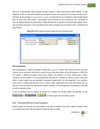 CENSIPAM |
70Quantum GIS 1.4.0 – Guia do Usuário
Note que a aproximação desta camada de base substitui a opção aproximação global definido na aba
Digitalizar. Então, se você precisa editar uma camada e encaixar seus vértices em uma outra camada, ative a
tolerância de aproximação no aproximação da camada, em seguida diminua a tolerância à aproximação global
para um valor menor. Além disso, a aproximação nunca ocorrerá em uma camada que não é verificada na
caixa de diálogo Opções de aproximação, independentemente da tolerância de aproximação global. Então,
não se esqueça de marcar a caixa de seleção para essas camadas que você precisa definir a tolerância de
aproximação.
Figura 22: Editar opções de aproximação de uma camada de base
Raio de pesquisa
Raio de pesquisa é a distância utilizada no QGIS para pesquisar o vértice mais próximo de onde você está
tentando mover-se quando você clica no mapa. Se você não estiver dentro do raio de pesquisa, o QGIS não
vai localizar e selecionar qualquer vértice para edição e vai aparecer um aviso irritante para o efeito.
Tolerância de aproximação e raio de pesquisa são definidos em unidades do mapa ou pixels, então para
definir a melhor opção para sua atividade é necessário experimentar. Se você especificar uma tolerância
muito grande, o QGIS pode aproximar para o vértice errado, especialmente se você está lidando com um
grande número de vértices em estreita proximidade. Se definir um raio de pesquisa muito pequeno, pode não
encontrar nada para mover.
O raio de pesquisa para as edições de vértices em unidades da camada podem ser definidas na aba
em > . O mesmo lugar onde você define o geral.
5.5.2. APROXIMAR/AFASTAR E VISÃO PANORÂMICA
Antes de editar uma camada, que deve ampliar a sua área de interesse. Isso evita a espera, enquanto todos
os marcadores de vértice são processados através de toda a camada.
OpçõesConfiguraçõesDigitalização
 
