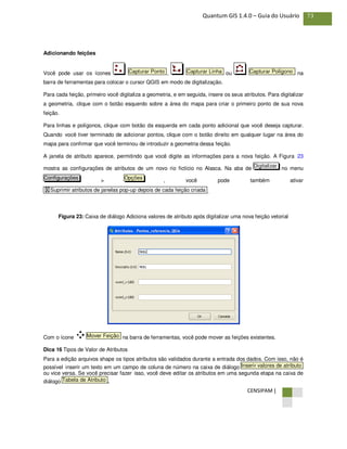 CENSIPAM |
73Quantum GIS 1.4.0 – Guia do Usuário
Adicionando feições
Você pode usar os ícones , ou na
barra de ferramentas para colocar o cursor QGIS em modo de digitalização.
Para cada feição, primeiro você digitaliza a geometria, e em seguida, insere os seus atributos. Para digitalizar
a geometria, clique com o botão esquerdo sobre a área do mapa para criar o primeiro ponto de sua nova
feição.
Para linhas e polígonos, clique com botão da esquerda em cada ponto adicional que você deseja capturar.
Quando você tiver terminado de adicionar pontos, clique com o botão direito em qualquer lugar na área do
mapa para confirmar que você terminou de introduzir a geometria dessa feição.
A janela de atributo aparece, permitindo que você digite as informações para a nova feição. A Figura 23
mostra as configurações de atributos de um novo rio fictício no Alasca. Na aba de no menu
> , você pode também ativar
.
Figura 23: Caixa de diálogo Adiciona valores de atributo após digitalizar uma nova feição vetorial
Com o ícone na barra de ferramentas, você pode mover as feições existentes.
Dica 16 Tipos de Valor de Atributos
Para a edição arquivos shape os tipos atributos são validados durante a entrada dos dados. Com isso, não é
possível inserir um texto em um campo de coluna de número na caixa de diálogo
ou vice versa. Se você precisar fazer isso, você deve editar os atributos em uma segunda etapa na caixa de
diálogo .Tabela de Atributo
Inserir valores de atributo
Mover Feição
X Suprimir atributos de janelas pop-up depois de cada feição criada
OpçõesConfigurações
Digitalizar
Capturar PolígonoCapturar LinhaCapturar Ponto
 
