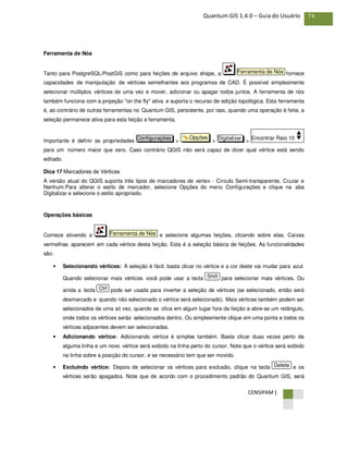 CENSIPAM |
74Quantum GIS 1.4.0 – Guia do Usuário
Ferramenta de Nós
Tanto para PostgreSQL/PostGIS como para feições de arquivo shape, a fornece
capacidades de manipulação de vértices semelhantes aos programas de CAD. É possível simplesmente
selecionar múltiplos vértices de uma vez e mover, adicionar ou apagar todos juntos. A ferramenta de nós
também funciona com a projeção "on the fly" ativa e suporta o recurso de edição topológica. Esta ferramenta
é, ao contrário de outras ferramentas no Quantum GIS, persistente, por isso, quando uma operação é feita, a
seleção permanece ativa para esta feição e ferramenta.
Importante é definir as propriedades > > >
para um número maior que zero. Caso contrário QGIS não será capaz de dizer qual vértice está sendo
editado.
Dica 17 Marcadores de Vértices
A versão atual do QGIS suporta três tipos de marcadores de vertex - Círculo Semi-transparente, Cruzar e
Nenhum.Para alterar o estilo de marcador, selecione Opções do menu Configurações e clique na aba
Digitalizar e selecione o estilo apropriado.
Operações básicas
Comece ativando a e selecione algumas feições, clicando sobre elas. Caixas
vermelhas aparecem em cada vértice desta feição. Esta é a seleção básica de feições. As funcionalidades
são:
• Selecionando vértices: A seleção é fácil, basta clicar no vértice e a cor deste vai mudar para azul.
Quando selecionar mais vértices você pode usar a tecla para selecionar mais vértices. Ou
ainda a tecla pode ser usada para inverter a seleção de vértices (se selecionado, então será
desmarcado e quando não selecionado o vértice será selecionado). Mais vértices também podem ser
selecionados de uma só vez, quando se clica em algum lugar fora da feição e abre-se um retângulo,
onde todos os vértices serão selecionados dentro. Ou simplesmente clique em uma ponta e todos os
vértices adjacentes devem ser selecionadas.
• Adicionando vértice: Adicionando vértice é simples também. Basta clicar duas vezes perto de
alguma linha e um novo vértice será exibido na linha perto do cursor. Note que o vértice será exibido
na linha sobre a posição do cursor, e se necessário tem que ser movido.
• Excluindo vértice: Depois de selecionar os vértices para exclusão, clique na tecla e os
vértices serão apagados. Note que de acordo com o procedimento padrão do Quantum GIS, será
Delete
Ctrl
Shift
Ferramenta de Nós
Encontrar Raio 10DigitalizarOpçõesConfigurações
Ferramenta de Nós
 