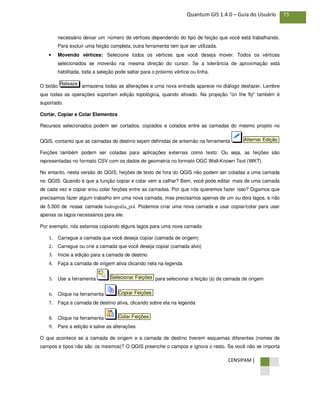 CENSIPAM |
75Quantum GIS 1.4.0 – Guia do Usuário
necessário deixar um número de vértices dependendo do tipo de feição que você está trabalhando.
Para excluir uma feição completa, outra ferramenta tem que ser utilizada.
• Movendo vértices: Selecione todos os vértices que você deseja mover. Todos os vértices
selecionados se moverão na mesma direção do cursor. Se a tolerância de aproximação está
habilitada, toda a seleção pode saltar para o próximo vértice ou linha.
O botão armazena todas as alterações e uma nova entrada aparece no diálogo desfazer. Lembre
que todas as operações suportam edição topológica, quando ativado. Na projeção "on the fly" também é
suportado.
Cortar, Copiar e Colar Elementos
Recursos selecionados podem ser cortados, copiados e colados entre as camadas do mesmo projeto no
QGIS, contanto que as camadas de destino sejam definidas de antemão na ferramenta
Feições também podem ser coladas para aplicações externas como texto: Ou seja, as feições são
representadas no formato CSV com os dados de geometria no formato OGC Well-Known Text (WKT).
No entanto, nesta versão do QGIS, feições de texto de fora do QGIS não podem ser coladas a uma camada
no QGIS. Quando é que a função copiar e colar vem a calhar? Bem, você pode editar mais de uma camada
de cada vez e copiar e/ou colar feições entre as camadas. Por que nós queremos fazer isso? Digamos que
precisamos fazer algum trabalho em uma nova camada, mas precisamos apenas de um ou dois lagos, e não
de 5.000 de nossa camada hidrografia_pol. Podemos criar uma nova camada e usar copiar/colar para usar
apenas os lagos necessários para ele.
Por exemplo, nós estamos copiando alguns lagos para uma nova camada:
1. Carregue a camada que você deseja copiar (camada de origem)
2. Carregue ou crie a camada que você deseja copiar (camada alvo)
3. Inicie a edição para a camada de destino
4. Faça a camada de origem ativa clicando nela na legenda
5. Use a ferramenta para selecionar a feição (s) da camada de origem
6. Clique na ferramenta
7. Faça a camada de destino ativa, clicando sobre ela na legenda
8. Clique na ferramenta
9. Pare a edição e salve as alterações
O que acontece se a camada de origem e a camada de destino tiverem esquemas diferentes (nomes de
campos e tipos não são os mesmos)? O QGIS preenche o campos e ignora o resto. Se você não se importa
Colar Feições
Copiar Feições
Selecionar Feições
Alternar Edição
Releaze
 