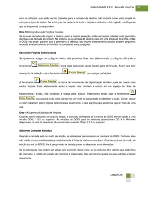 CENSIPAM |
76Quantum GIS 1.4.0 – Guia do Usuário
com os atributos que estão sendo copiados para a camada de destino, não importa como você projeta os
campos e tipos de dados. Se você quer ter certeza de tudo – feições e atributos – foi copiado, certifique-se
que os esquemas correspondem.
Dica 18 Congruência de Feições Coladas
Se as suas camadas de origem e destino usam a mesma projeção, então as feições coladas terão geometria
idêntica à da camada de origem. No entanto, se a camada de destino está em uma projeção diferente, então
o QGIS não pode garantir que a geometria é idêntica. Isto ocorre simplesmente porque existem pequenos
erros de arredondamento envolvidos na conversão entre projeções.
Excluindo Feições Selecionadas
Se quisermos apagar um polígono inteiro, nós podemos fazer isso selecionando o polígono utilizando a
ferramenta . Você pode selecionar várias feições para eliminação. Assim que tiver
o conjunto de seleção, use a ferramenta para apagar as feições.
A ferramenta na barra de ferramentas de digitalização também pode ser usada para
excluir feições. Este efetivamente exclui a feição, mas também a coloca em um espaço da “área de
transferência". Então, nós cortamos a feição para excluir. Poderíamos então usar a ferramenta
para colocá-lo de volta, dando-nos um nível de capacidade de desfazer a ação. Cortar, copiar
e colar trabalham sobre feições selecionadas atualmente, o que significa que podemos operar mais de uma
vez.
Dica 19 Suporte a Exclusão de Feições
Quando estiver editando um arquivo shape, a exclusão de feições só funciona se QGIS estiver ligado a uma
versão GDAL 1.3.2 ou superior. As versões do QGIS para os sistemas operacionais OS X e Windows
disponíveis no site de download são construídos usando GDAL 1.3.2 ou superior.
Salvando Camadas Editadas
Quando a camada está no modo de edição, as alterações permanecem na memória do QGIS. Portanto, elas
não estão comprometidas/salvas imediatamente à fonte de dados ou em disco. Quando você sai do modo de
edição (ou sai do QGIS), lhe é perguntado se deseja gravar ou descartar suas alterações.
Se as alterações não podem ser salvas (por exemplo, disco cheio, ou os atributos têm valores que estão fora
do intervalo), o QGIS em estado de memória é preservado. Isto permite-lhe ajustar as suas edições e tentar
novamente.
Colar Feições
Cortar Feições
Excluir Seleção
Selecionar Feições
 