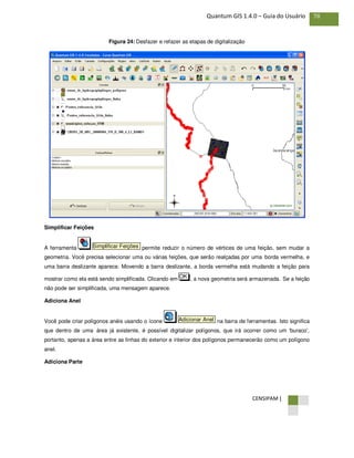 CENSIPAM |
78Quantum GIS 1.4.0 – Guia do Usuário
Figura 24: Desfazer e refazer as etapas de digitalização
Simplificar Feições
A ferramenta permite reduzir o número de vértices de uma feição, sem mudar a
geometria. Você precisa selecionar uma ou várias feições, que serão realçadas por uma borda vermelha, e
uma barra deslizante aparece. Movendo a barra deslizante, a borda vermelha está mudando a feição para
mostrar como ela está sendo simplificada. Clicando em , a nova geometria será armazenada. Se a feição
não pode ser simplificada, uma mensagem aparece.
Adiciona Anel
Você pode criar polígonos anéis usando o ícone na barra de ferramentas. Isto significa
que dentro de uma área já existente, é possível digitalizar polígonos, que irá ocorrer como um 'buraco',
portanto, apenas a área entre as linhas do exterior e interior dos polígonos permanecerão como um polígono
anel.
Adiciona Parte
Adicionar Anel
OK
Simplificar Feições
 
