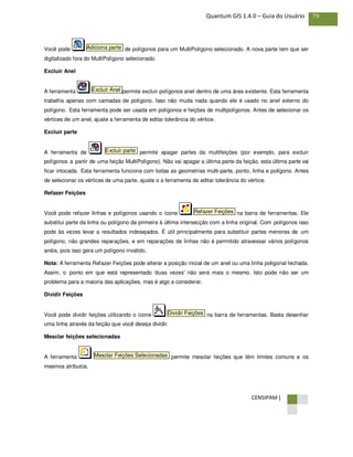 CENSIPAM |
79Quantum GIS 1.4.0 – Guia do Usuário
Você pode de polígonos para um MultiPolígono selecionado. A nova parte tem que ser
digitalizado fora do MultiPolígono selecionado.
Excluir Anel
A ferramenta permite excluir polígonos anel dentro de uma área existente. Esta ferramenta
trabalha apenas com camadas de polígono. Isso não muda nada quando ele é usado no anel externo do
polígono. Esta ferramenta pode ser usada em polígonos e feições de multipolígonos. Antes de selecionar os
vértices de um anel, ajuste a ferramenta de editar tolerância do vértice.
Excluir parte
A ferramenta de permite apagar partes da multifeições (por exemplo, para excluir
polígonos a partir de uma feição MultiPolígono). Não vai apagar a última parte da feição, esta última parte vai
ficar intocada. Esta ferramenta funciona com todas as geometrias multi-parte, ponto, linha e polígono. Antes
de selecionar os vértices de uma parte, ajuste o a ferramenta de editar tolerância do vértice.
Refazer Feições
Você pode refazer linhas e polígonos usando o ícone na barra de ferramentas. Ele
substitui parte da linha ou polígono da primeira à última intersecção com a linha original. Com polígonos isso
pode às vezes levar a resultados indesejados. É útil principalmente para substituir partes menores de um
polígono, não grandes reparações, e em reparações de linhas não é permitido atravessar vários polígonos
anéis, pois isso gera um polígono invalido.
Nota: A ferramenta Refazer Feições pode alterar a posição inicial de um anel ou uma linha poligonal fechada.
Assim, o ponto em que está representado 'duas vezes' não será mais o mesmo. Isto pode não ser um
problema para a maioria das aplicações, mas é algo a considerar.
Dividir Feições
Você pode dividir feições utilizando o ícone na barra de ferramentas. Basta desenhar
uma linha através da feição que você deseja dividir.
Mesclar feições selecionadas
A ferramenta permite mesclar feições que têm limites comuns e os
mesmos atributos.
Mesclar Feições Selecionadas
Dividir Feições
Refazer Feições
Excluir parte
Excluir Anel
Adiciona parte
 