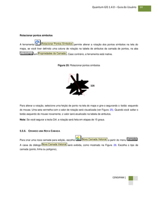 CENSIPAM |
80Quantum GIS 1.4.0 – Guia do Usuário
Rotacionar pontos símbolos
A ferramenta permite alterar a rotação dos pontos símbolos na tela do
mapa, se você tiver definido uma coluna de rotação na tabela de atributos da camada de pontos, na aba
em . Caso contrário, a ferramenta está inativa.
Figura 25: Rotacionar pontos símbolos
Para alterar a rotação, selecione uma feição de ponto na tela do mapa e gire-o segurando o botão esquerdo
do mouse. Uma seta vermelha com o valor de rotação será visualizada (ver Figura 25). Quando você soltar o
botão esquerdo do mouse novamente, o valor será atualizado na tabela de atributos.
Nota: Se você segurar a tecla Ctrl, a rotação será feita em etapas de 15 graus.
5.5.6. CRIANDO UMA NOVA CAMADA
Para criar uma nova camada para edição, escolha a partir do menu .
A caixa de diálogo será exibida, como mostrado na Figura 26. Escolha o tipo de
camada (ponto, linha ou polígono).
Nova Camada Vetorial
CamadaNova Camada Vetorial
Propriedades da CamadaSimbologia
Rotacionar Pontos Símbolos
 