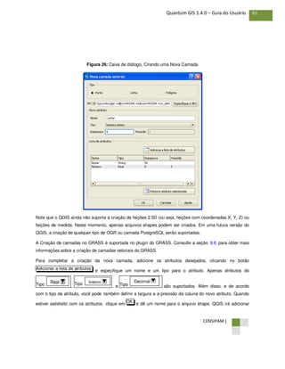 CENSIPAM |
81Quantum GIS 1.4.0 – Guia do Usuário
Figura 26: Caixa de diálogo, Criando uma Nova Camada
Note que o QGIS ainda não suporta a criação de feições 2.5D (ou seja, feições com coordenadas X, Y, Z) ou
feições de medida. Neste momento, apenas arquivos shapes podem ser criados. Em uma futura versão do
QGIS, a criação de qualquer tipo de OGR ou camada PostgreSQL serão suportadas.
A Criação de camadas no GRASS é suportada no plugin do GRASS. Consulte a seção 9.6 para obter mais
informações sobre a criação de camadas vetoriais do GRASS.
Para completar a criação da nova camada, adicione os atributos desejados, clicando no botão
e especifique um nome e um tipo para o atributo. Apenas atributos do
, , e são suportados. Além disso, e de acordo
com o tipo de atributo, você pode também definir a largura e a precisão da coluna do novo atributo. Quando
estiver satisfeito com os atributos, clique em e dê um nome para o arquivo shape. QGIS irá adicionarOK
Tipo
Decimal
Tipo Inteiro
Tipo Real
Adicionar a lista de atributos
 