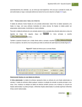 CENSIPAM |
82Quantum GIS 1.4.0 – Guia do Usuário
automaticamente uma extensão .shp ao nome que você especificar. Uma vez que o camada foi criada, ela
será adicionada ao mapa e você pode editá-la da mesma forma como descrito na Seção 5.5.4 supra.
5.5.7. TRABALHANDO COM A TABELA DE ATRIBUTOS
A tabela de atributos mostra feições de uma camada selecionada. Cada linha na tabela representa uma
feição no mapa, com seus atributos mostrados em várias colunas. As feições na tabela podem ser
pesquisadas, selecionadas, transferidas ou mesmo editadas.
Para abrir a tabela de atributos de uma camada vetorial, torne a camada ativa clicando sobre ela na área da
legenda do mapa. Em seguida, clique em no menu principal, e escolha
do menu.
Também é possível clicando com o botão direito sobre a camada e escolher
do menu suspenso. Isto abrirá uma nova janela que exibe os atributos de cada feição da camada (figura 27).
Figura 27: Tabela de Atributo para a camada Alaska
Selecionando feições em uma tabela de atributos
A linha selecionada na tabela de atributos representa todos os atributos de uma feição selecionada na
camada. A tabela de atributos reflete qualquer mudança na seleção da camada na janela principal e vice-
versa. Uma mudança na seleção da tabela de atributos também provoca uma mudança no conjunto de
feições selecionadas na janela principal, e diferentes feições selecionadas na camada significam diferentes
linhas a serem selecionadas.
Abrir Tabela de Atributos
Abrir Tabela de Atributos
Camada
 