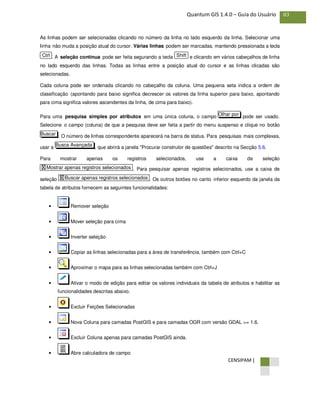 CENSIPAM |
83Quantum GIS 1.4.0 – Guia do Usuário
As linhas podem ser selecionadas clicando no número da linha no lado esquerdo da linha. Selecionar uma
linha não muda a posição atual do cursor. Várias linhas podem ser marcadas, mantendo pressionada a tecla
. A seleção contínua pode ser feita segurando a tecla e clicando em vários cabeçalhos de linha
no lado esquerdo das linhas. Todas as linhas entre a posição atual do cursor e as linhas clicadas são
selecionadas.
Cada coluna pode ser ordenada clicando no cabeçalho da coluna. Uma pequena seta indica a ordem de
classificação (apontando para baixo significa decrescer os valores da linha superior para baixo, apontando
para cima significa valores ascendentes da linha, de cima para baixo).
Para uma pesquisa simples por atributos em uma única coluna, o campo pode ser usado.
Selecione o campo (coluna) de que a pesquisa deve ser feita a partir do menu suspenso e clique no botão
. O número de linhas correspondente aparecerá na barra de status. Para pesquisas mais complexas,
usar a , que abrirá a janela "Procurar construtor de questões" descrito na Secção 5.6.
Para mostrar apenas os registros selecionados, use a caixa de seleção
. Para pesquisar apenas registros selecionados, use a caixa de
seleção . Os outros botões no canto inferior esquerdo da janela da
tabela de atributos fornecem as seguintes funcionalidades:
• Remover seleção
• Mover seleção para cima
• Inverter seleção
• Copiar as linhas selecionadas para a área de transferência, também com Ctrl+C
• Aproximar o mapa para as linhas selecionadas também com Ctrl+J
• Ativar o modo de edição para editar os valores individuais da tabela de atributos e habilitar as
funcionalidades descritas abaixo.
• Excluir Feições Selecionadas
• Nova Coluna para camadas PostGIS e para camadas OGR com versão GDAL >= 1.6.
• Excluir Coluna apenas para camadas PostGIS ainda.
• Abre calculadora de campo
X Buscar apenas registros selecionados
X Mostrar apenas registros selecionados
Busca Avançada
Buscar
Olhar por
ShiftCtrl
 