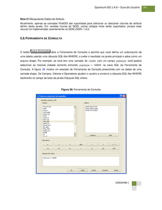 CENSIPAM |
84Quantum GIS 1.4.0 – Guia do Usuário
Dica 21 Manipulando Dados de Atributo
Atualmente, apenas as camadas PostGIS são suportadas para adicionar ou descartar colunas de atributo
dentro desta janela. Em versões futuras do QGIS, outros códigos fonte serão suportados, porque esse
recurso foi implementado recentemente na GDAL/OGR> 1.6.0.
5.6.FERRAMENTA DE CONSULTA
O botão abre a Ferramenta de Consulta e permite que você defina um subconjunto de
uma tabela usando uma cláusula SQL-like WHERE, e exibe o resultado na janela principal e salva como um
arquivo shape. Por exemplo, se você tem uma camada de cidades com um campo população você poderá
selecionar as maiores cidades somente entrando população > 100000 na caixa SQL da Ferramenta de
Consulta. A figura 28 mostra um exemplo da Ferramenta de Consulta preenchida com os dados de uma
camada shape. Os Campos, Valores e Operadores ajudam o usuário a construir a cláusula SQL-like WHERE
facilmente no campo de texto da janela Cláusula SQL where.
Figura 28: Ferramenta de Consulta
Busca Avançada
 
