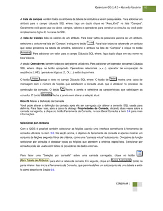 CENSIPAM |
85Quantum GIS 1.4.0 – Guia do Usuário
A lista de campos contém todos os atributos da tabela de atributos a serem pesquisados. Para adicionar um
atributo para o campo cláusula SQL where, faça um duplo clique no "Area_Km2" na lista "Campos".
Geralmente você pode usar os vários campos, valores e operadores para construir a consulta, ou você pode
simplesmente digitar-lo na caixa de SQL.
A lista de Valores lista os valores de um atributo. Para listar todos os possíveis valores de um atributo,
selecione o atributo na lista de "Campos" e clique no botão . Para listar todos os valores de um atributo
que estão presentes na tabela de amostra, selecione o atributo na lista de "Campos" e clique no botão
. Para adicionar um valor para o campo Cláusula SQL where, faça duplo clique em seu nome na
lista Valores.
A seção Operadores contém todos os operadores utilizáveis. Para adicionar um operador ao campo Cláusula
SQL where, clique no botão apropriado. Operadores relacionais (=,>...), operador de comparação de
seqüência (LIKE), operadores lógicos (E, OU,...) estão disponíveis.
O botão apaga o texto no campo Cláusula SQL where. O botão de mostra uma caixa de
mensagem com o número de feições que satisfazem a consulta atual, que é utilizável no processo de
construção da consulta. O botão fecha a janela e seleciona as características que satisfaçam as
consulta. O botão fecha a janela sem alterar a seleção atual.
Dica 22 Alterar a Definição da Camada
Você pode alterar a definição da camada após ela ser carregada por alterar a consulta SQL usada para
defini-la. Para fazer isso, abra a caixa de diálogo Propriedades da Camada, clicando duas vezes sobre a
camada na legenda, e clique no botão Ferramenta de Consulta, na aba Geral.Consulte a Ítem 5.4 para mais
informações.
Selecionar por consulta
Com o QGIS é possível também selecionar as feições usando uma interface semelhante à ferramenta de
consulta utilizada no item 5.6. Na seção acima, o objetivo da ferramenta de consulta é apenas mostrar um
conjunto de feições segundo filtros de critérios, como uma "camada virtual"/subconjunto. O objetivo da função
selecionar por consulta é destacar todas as feições que atendem a critérios específicos. Selecionar por
consulta pode ser usada com todos os provedores de dados vetoriais.
Para fazer uma "Seleção por consulta" sobre uma camada carregada, clique no botão
para abrir a tabela da camada. Em seguida, clique em , botão na
parte inferior. Isso inicia a Ferramenta de Consulta, que permite definir um subconjunto de uma tabela e exibi-
lo como descrito na Seção 5.6.
Busca AvançadaAbrir Tabela de Atributos
Cancelar
OK
TesteLimpar
Amostra
Tudo
 