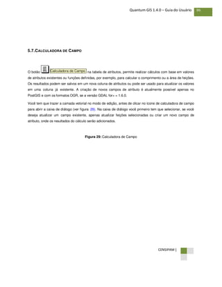 CENSIPAM |
86Quantum GIS 1.4.0 – Guia do Usuário
5.7.CALCULADORA DE CAMPO
O botão na tabela de atributos, permite realizar cálculos com base em valores
de atributos existentes ou funções definidas, por exemplo, para calcular o comprimento ou a área de feições.
Os resultados podem ser salvos em um nova coluna de atributos ou pode ser usado para atualizar os valores
em uma coluna já existente. A criação de novos campos de atributo é atualmente possível apenas no
PostGIS e com os formatos OGR, se a versão GDAL for> = 1.6.0.
Você tem que trazer a camada vetorial no modo de edição, antes de clicar no ícone de calculadora de campo
para abrir a caixa de diálogo (ver figura 29). Na caixa de diálogo você primeiro tem que selecionar, se você
deseja atualizar um campo existente, apenas atualizar feições selecionadas ou criar um novo campo de
atributo, onde os resultados do cálculo serão adicionados.
Figura 29: Calculadora de Campo
Calculadora de Campo
 
