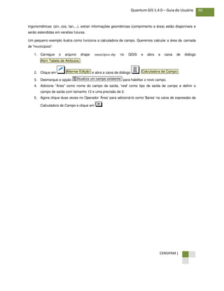 CENSIPAM |
88Quantum GIS 1.4.0 – Guia do Usuário
trigonométricas (sin, cos, tan,...), extrair informações geométricas (comprimento e área) estão disponíveis e
serão estendidas em versões futuras.
Um pequeno exemplo ilustra como funciona a calculadora de campo. Queremos calcular a área da camada
de "municípios":
1. Carregue o arquivo shape municípios.shp no QGIS e abra a caixa de diálogo
.
2. Clique em e abra a caixa de diálogo .
3. Desmarque a opção para habilitar o novo campo.
4. Adicione "Area" como nome do campo de saída, 'real' como tipo de saída de campo e definir o
campo de saída com tamanho 12 e uma precisão de 2.
5. Agora clique duas vezes no Operador 'Área' para adicioná-lo como '$area' na caixa de expressão da
Calculadora de Campo e clique em .OK
X Atualiza um campo existente
Calculadora de CampoAlternar Edição
Abrir Tabela de Atributos
 