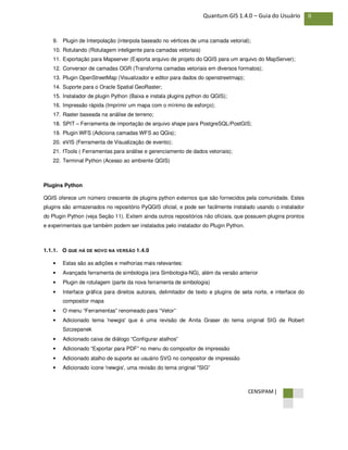 CENSIPAM |
8Quantum GIS 1.4.0 – Guia do Usuário
9. Plugin de Interpolação (interpola baseado no vértices de uma camada vetorial);
10. Rotulando (Rotulagem inteligente para camadas vetoriais)
11. Exportação para Mapserver (Exporta arquivo de projeto do QGIS para um arquivo do MapServer);
12. Conversor de camadas OGR (Transforma camadas vetoriais em diversos formatos);
13. Plugin OpenStreetMap (Visualizador e editor para dados do openstreetmap);
14. Suporte para o Oracle Spatial GeoRaster;
15. Instalador de plugin Python (Baixa e instala plugins python do QGIS);
16. Impressão rápida (Imprimir um mapa com o mínimo de esforço);
17. Raster baseada na análise de terreno;
18. SPIT – Ferramenta de importação de arquivo shape para PostgreSQL/PostGIS;
19. Plugin WFS (Adiciona camadas WFS ao QGis);
20. eVIS (Ferramenta de Visualização de evento);
21. fTools ( Ferramentas para análise e gerenciamento de dados vetoriais);
22. Terminal Python (Acesso ao ambiente QGIS)
Plugins Python
QGIS oferece um número crescente de plugins python externos que são fornecidos pela comunidade. Estes
plugins são armazenados no repositório PyQGIS oficial, e pode ser facilmente instalado usando o instalador
do Plugin Python (veja Seção 11). Exitem ainda outros repositórios não oficiais, que possuem plugins prontos
e experimentais que também podem ser instalados pelo instalador do Plugin Python.
1.1.1. O QUE HÁ DE NOVO NA VERSÃO 1.4.0
• Estas são as adições e melhorias mais relevantes:
• Avançada ferramenta de simbologia (era Simbologia-NG), além da versão anterior
• Plugin de rotulagem (parte da nova ferramenta de simbologia)
• Interface gráfica para direitos autorais, delimitador de texto e plugins de seta norte, e interface do
compositor mapa
• O menu “Ferramentas” renomeado para “Vetor”
• Adicionado tema 'newgis' que é uma revisão de Anita Graser do tema original SIG de Robert
Szczepanek
• Adicionado caixa de diálogo “Configurar atalhos”
• Adicionado “Exportar para PDF” no menu do compositor de impressão
• Adicionado atalho de suporte ao usuário SVG no compositor de impressão
• Adicionado ícone 'newgis', uma revisão do tema original "SIG”
 