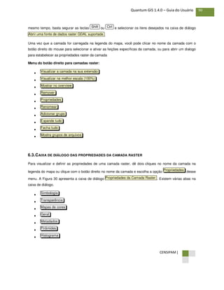 CENSIPAM |
90Quantum GIS 1.4.0 – Guia do Usuário
mesmo tempo, basta segurar as teclas ou e selecionar os itens desejados na caixa de diálogo
.
Uma vez que a camada for carregada na legenda do mapa, você pode clicar no nome da camada com o
botão direito do mouse para selecionar e ativar as feições específicas da camada, ou para abrir um dialogo
para estabelecer as propriedades raster da camada
Menu do botão direito para camadas raster:
•
•
•
•
•
•
•
•
•
•
6.3.CAIXA DE DIÁLOGO DAS PROPRIEDADES DA CAMADA RASTER
Para visualizar e definir as propriedades de uma camada raster, dê dois cliques no nome da camada na
legenda do mapa ou clique com o botão direito no nome da camada e escolha a opção desse
menu. A Figura 30 apresenta a caixa de diálogo . Existem várias abas na
caixa de diálogo.
•
•
•
•
•
•
•
Histograma
Pirâmides
Metadados
Geral
Mapas de cores
Transparência
Simbologia
Propriedades da Camada Raster
Propriedades
Mostra grupos de arquivos
Fecha tudo
Expande tudo
Adicionar grupo
Renomear
Propriedades
Remover
Mostrar no overview
Visualizar na melhor escala (100%)
Visualizar a camada na sua extensão
Abrir uma fonte de dados raster GDAL suportada
CtrlShift
 