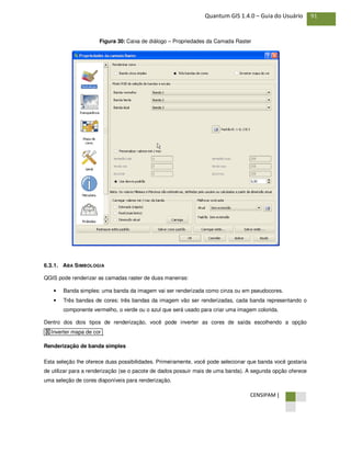 CENSIPAM |
91Quantum GIS 1.4.0 – Guia do Usuário
Figura 30: Caixa de diálogo – Propriedades da Camada Raster
6.3.1. ABA SIMBOLOGIA
QGIS pode renderizar as camadas raster de duas maneiras:
• Banda simples: uma banda da imagem vai ser renderizada como cinza ou em pseudocores.
• Três bandas de cores: três bandas da imagem vão ser renderizadas, cada banda representando o
componente vermelho, o verde ou o azul que será usado para criar uma imagem colorida.
Dentro dos dois tipos de renderização, você pode inverter as cores de saída escolhendo a opção
.
Renderização de banda simples
Esta seleção lhe oferece duas possibilidades. Primeiramente, você pode selecionar que banda você gostaria
de utilizar para a renderização (se o pacote de dados possuir mais de uma banda). A segunda opção oferece
uma seleção de cores disponíveis para renderização.
X Inverter mapa de cor
 
