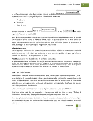 CENSIPAM |
92Quantum GIS 1.4.0 – Guia do Usuário
As configurações a seguir estão disponíveis por meio da combo box ,
onde a escala de cinza é a configuração padrão. Também estão disponíveis:
• Pseudocores
• Barbarizar
• Mapa de cores
Quando selecionar a entrada , a aba se tornará
disponível. Veja mais no capítulo 6.3.3
QGIS pode restringir os dados exibidos, para mostrar apenas células cujos valores estão dentro de um dado
número para um desvio padrão da média da camada. Isto é útil quando se tem uma ou duas células com
valores anormalmente altos em uma matriz raster, que está tendo um impacto negativo na renderização do
raster. Esta opção só está disponível para imagens com pseudocores.
Três bandas de cores
Esta configuração lhe oferece uma ampla variedade de opções para modificar a aparência de sua camada
raster. Por exemplo, você pode trocar as bandas de cores da ordem padrão RGB para algo diferente.
Também está disponível a mudança da escala de cores.
Dica 23 Visualizando uma Banda Simples de um Raster Multibandas.
Se você deseja visualizar uma banda simples (por exemplo, vermelho) de uma imagem com mais de uma
banda, você poderia pensar que o correto seria programar as bandas de cores verde e azul na opção “Não
configurado”, mas não seria o mais correto. Para selecionar a banda vermelha, coloque o tipo de imagem em
escala de cinza, então selecione vermelho como a banda a ser utilizada ao invés do cinza.
6.3.2. ABA TRANSPARÊNCIA
O QGIS tem a habilidade de mostrar cada camada raster, variando seus níveis de transparência. Utilize a
barra deslizante de transparência para indicar o quanto as camadas inferiores (se houverem) devem ser
visíveis através da camada raster atual. Isto é muito útil se você gosta de sobrepor mais de uma camada
raster, tais como um mapa de relevo sombreado, sobreposto em um mapa raster classificado. Isto fará com
que o mapa pareça mais tridimensional.
Adicionalmente, você pode introduzir um contador digital, que deverá ser visto como NODATA.
Uma forma ainda mais fácil de personalizar a transparência pode ser feita na seção “Opções de
transparência personalizada”. A transparência de cada pixel pode ser ajustada nesta aba.
Como exemplo, queremos ajustar os níveis de cinza de nosso exemplo da camada raster imagem.tif para
uma transparência de 100% nos valores igual a 0 das três bandas, para isto, é necessário seguir os próximos
passos:
Mapa de CoresMapa de cor
Mapa de Cores
Mapa de cor
Escalas de Cinza
 