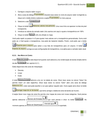 CENSIPAM |
93Quantum GIS 1.4.0 – Guia do Usuário
1. Carregue o arquivo raster imagem
2. Abra a caixa de diálogo clicando duas vezes no nome do arquivo raster na legenda ou
clique com o botão direito e selecione a opção no menu pop-up.
3. Selecione a aba .
4. Clique no botão . Uma nova linha vai aparecer na lista de pixel
transparente.
5. Introduza os valores da camada raster (nós usamos zero aqui) e ajuste a transparência em 100%
6. Clique no botão e dê uma olhada no mapa.
Você pode repetir os passos 4 e 5 para ajustar mais valores com a transparência personalizada. Como você
pode ver, é fácil ajustar a transparência, mas pode dar bastante trabalho. Porém, você pode usar o botão
para salvar a sua lista de transparência para um arquivo. O botão
carrega as suas configurações de transparência, e as aplica para a camada raster atual.
6.3.3. ABA MAPA DE CORES
A aba só está disponível quando você seleciona uma renderização de banda simples dentro
da aba (ver capítulo 6.3.1).
Estão disponíveis três cores de interpolação:
• Discreta
• Linear
• Exato
A tecla adiciona uma cor na tabela de cores. Clicar duas vezes na coluna “Value” lhe
permite inserir um valor específico. Clicar duas vezes na coluna “Color” abre uma caixa de diálogo
, onde você pode escolher a cor para aplicar naquele valor. Outra opção seria clicar no botão
, que tenta carregar a tabela de cores da banda (se houver).
A seção Gerar novo mapa de cores lhe permite criar mapas de cores com novas categorias. Você precisa
apenas selecionar o que você precisa e clicar no botão . No
momento apenas um é suportado.
Modo de Classificação
Intervalo Igual
ClassificarNúmero de Entradas 15
Carregar mapa de cor da banda
Seleciona Cor
Adiciona Entrada
Simbologia
Mapa de Cores
Importar do arquivo
Exportar para o arquivo
Aplicar
Adicionar valores manualmente
Transparência
Propriedades
Propriedades
 