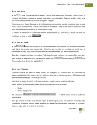 CENSIPAM |
94Quantum GIS 1.4.0 – Guia do Usuário
6.3.4. ABA GERAL
A aba exibe informações básicas sobre a camada raster selecionada, inclusive a camada fonte e o
nome de Identificação mostrado na legenda, (que podem ser modificados). Esta guia também mostra uma
pré-visualização da camada, seu símbolo da legenda e a paleta.
Adicionalmente, a Escala Dependente de Visibilidade também pode ser definida nesta aba. Você precisa
marca a caixa correspondente à Escala Dependente de Visibilidade e então ajustar a escala apropriada onde
seus dados serão exibidos na área de visualização do mapa.
O Sistema de Referência de Coordenadas também é representado aqui como PROJ.4-strings. Isto pode ser
modificado ao clicar no botão .
6.3.5. ABA METADATA
A aba exibe uma abundância de informações sobre a camada raster, incluindo estatísticas sobre
cada banda da camada raster selecionada. Estatísticas são reunidas em uma base de acordo com a
necessidade, ou seja, pode ser que as estatísticas de uma certa camada não tenham sido coletadas.
Esta aba é principalmente para informações. Você não pode mudar nenhuma informação exibida nesta aba.
Para atualizar as estatísticas, você precisa mudar para a guia e clicar na opção , que
fica no canto inferior direito. Ver capítulo 6.3.7.
6.3.6. ABA PIRÂMIDES
Camadas raster de alta resolução podem tornar a sua navegação no QGIS mais lenta. Ao criar cópias de
baixa resolução (pirâmide), poderá haver um ganho em desempenho considerável, pois o QGIS selecionará
a resolução de acordo com o nível de aproximação.
Você deve ter acesso de escrita no diretório onde está a imagem original para criar pirâmides.
Vários métodos de reamostragem podem ser utilizados para calcular as pirâmides:
• Média
• Vizinho mais próximo
Ao selecionar , o QGIS tenta construir pirâmides
internamente.
Note que construir pirâmides pode alterar o arquivo de dados original, e uma vez que forem construídas, não
poderão ser removidas. Se você quiser preservar uma versão de suas camadas raster sem as pirâmides,
faça uma cópia antes de construir as pirâmides.
X Construir Pirâmides internamente se possível
AtualizarHistograma
Metadados
Especifique
Geral
 