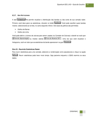 CENSIPAM |
95Quantum GIS 1.4.0 – Guia do Usuário
6.3.7. ABA HISTOGRAMA
A aba lhe permite visualizar a distribuição das bandas ou das cores de sua camada raster.
Primeiro você deve gerar as estatísticas, clicando no botão . Você pode escolher quais bandas
mostrar, selecionando-as na lista, no canto esquerdo inferior. Dois tipos de gráficos são permitidos:
• Gráfico de Barras
• Gráfico de Linha
Você pode definir o número de colunas para serem usadas (no Contador de Colunas) e decidir se você quer
ou mostrar valores . Uma vez que você visualizar o
histograma, você vai notar que as estatísticas da banda apareceram na guia .
Dica 23 - Reunindo Estatísticas Raster
Para reunir estatísticas para uma camada, selecione a renderização como pseudocores e clique na opção
. Reunir estatísticas pode levar muito tempo. Seja paciente enquanto o QGIS examina os seus
dados.
Aplicar
Metadata
X Fora do Alcance OK?X Permitir Aproximação
Atualizar
Histograma
 