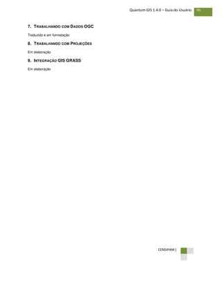 CENSIPAM |
96Quantum GIS 1.4.0 – Guia do Usuário
7. TRABALHANDO COM DADOS OGC
Traduzido e em formatação
8. TRABALHANDO COM PROJEÇÕES
Em elaboração
9. INTEGRAÇÃO GIS GRASS
Em elaboração
 